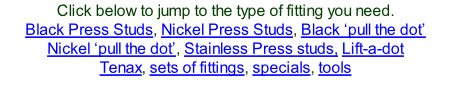 Click below to jump to the type of fitting you need. Black Press Studs, Nickel Press Studs, Black ‘pull the dot’ Nickel ‘pull the dot’, Stainless Press studs, Lift-a-dot Tenax, sets of fittings, specials, tools